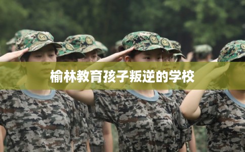 榆林教育孩子叛逆的学校