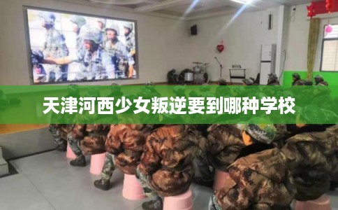 天津河西少女叛逆要到哪种学校 天津河西少女叛逆要到哪种学校