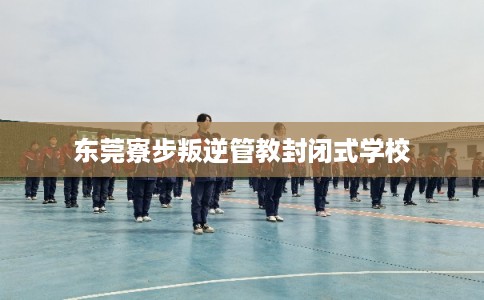 东莞寮步叛逆管教封闭式学校