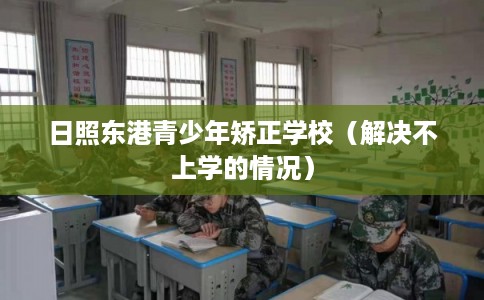日照东港青少年矫正学校(解决不上学的情况) 日照东港青少年矫正学校(解决不上学的情况)