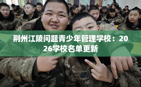 荆州江陵问题青少年管理学校：2026学校名单更新