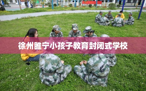 徐州睢宁小孩子教育封闭式学校