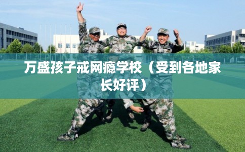 万盛孩子戒网瘾学校（受到各地家长好评）