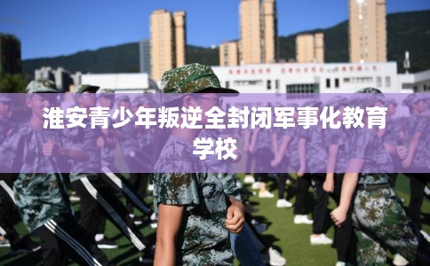 淮安青少年叛逆全封闭军事化教育学校 淮安青少年叛逆全封闭军事化教育学校