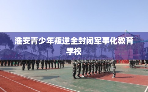 淮安青少年叛逆全封闭军事化教育学校