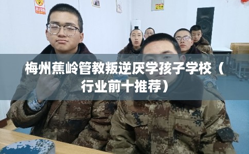 梅州蕉岭管教叛逆厌学孩子学校（行业前十推荐）
