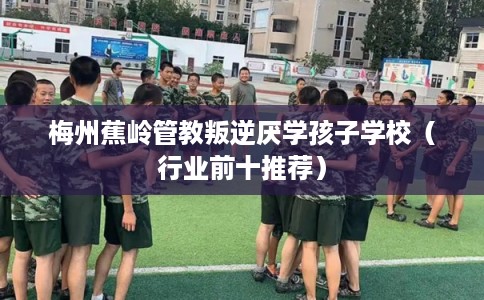 梅州蕉岭管教叛逆厌学孩子学校（行业前十推荐）