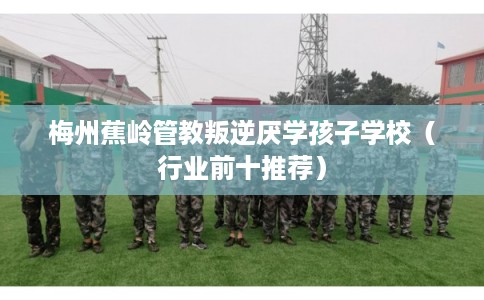 梅州蕉岭管教叛逆厌学孩子学校（行业前十推荐）