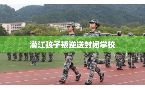 潜江孩子叛逆送封闭学校