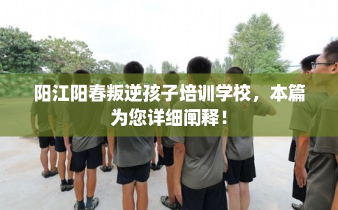 阳江阳春叛逆孩子培训学校，本篇为您详细阐释！
