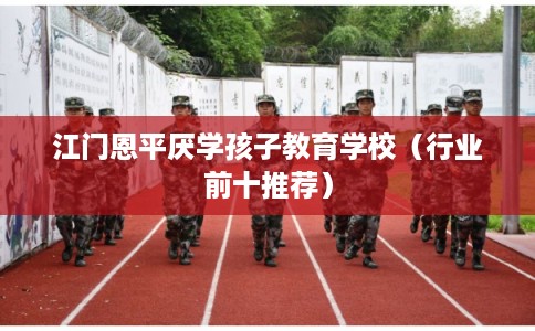 江门恩平厌学孩子教育学校（行业前十推荐）