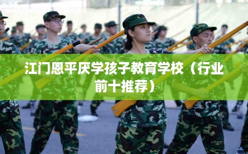 江门恩平厌学孩子教育学校（行业前十推荐）