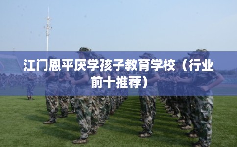 江门恩平厌学孩子教育学校（行业前十推荐）