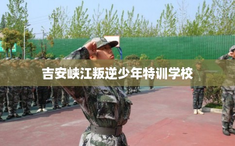 吉安峡江叛逆少年特训学校