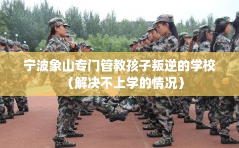 宁波象山专门管教孩子叛逆的学校（解决不上学的情况）