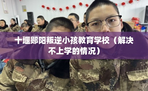 十堰郧阳叛逆小孩教育学校（解决不上学的情况）