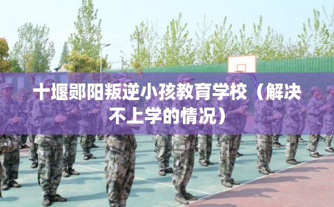 十堰郧阳叛逆小孩教育学校（解决不上学的情况）