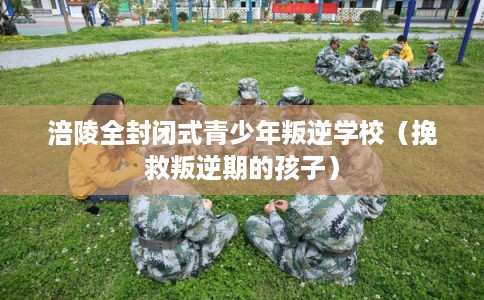 涪陵全封闭式青少年叛逆学校（挽救叛逆期的孩子）