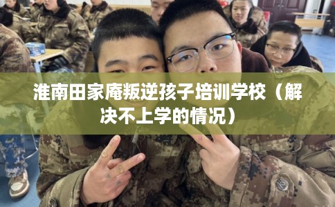 淮南田家庵叛逆孩子培训学校（解决不上学的情况）