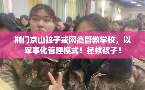 荆门京山孩子戒网瘾管教学校，以军事化管理模式！拯救孩子！
