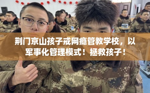 荆门京山孩子戒网瘾管教学校，以军事化管理模式！拯救孩子！