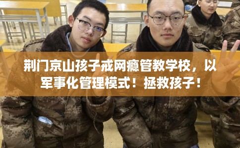 荆门京山孩子戒网瘾管教学校，以军事化管理模式！拯救孩子！