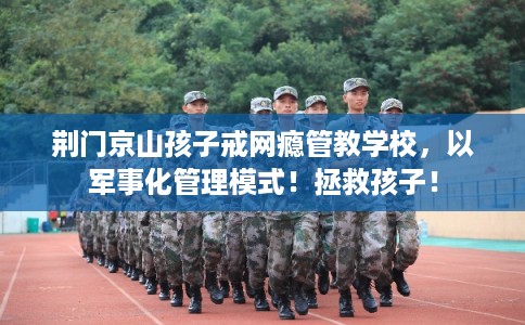 荆门京山孩子戒网瘾管教学校，以军事化管理模式！拯救孩子！