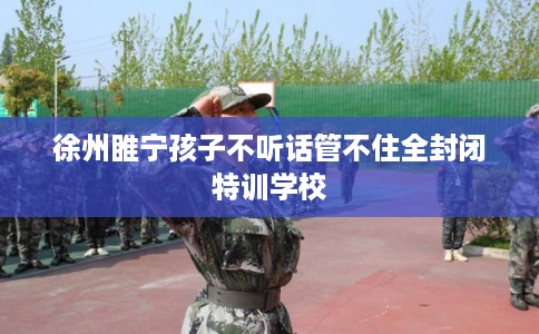 徐州睢宁孩子不听话管不住全封闭特训学校