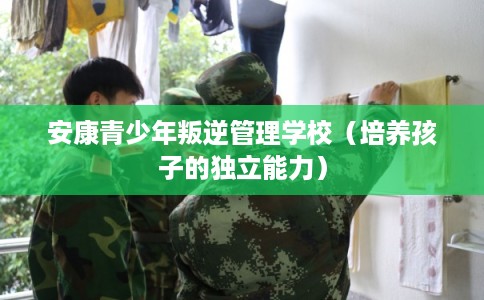 安康青少年叛逆管理学校（培养孩子的独立能力）