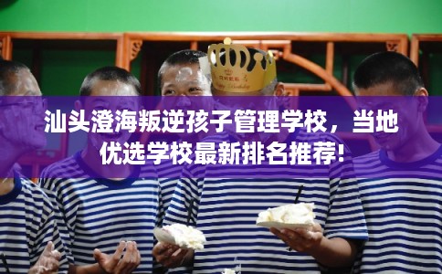 汕头澄海叛逆孩子管理学校，当地优选学校最新排名推荐!