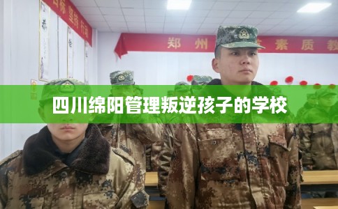 四川绵阳管理叛逆孩子的学校
