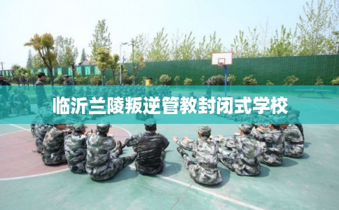 临沂兰陵叛逆管教封闭式学校