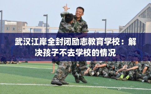 武汉江岸全封闭励志教育学校：解决孩子不去学校的情况