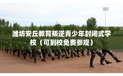 潍坊安丘教育叛逆青少年封闭式学校（可到校免费参观）