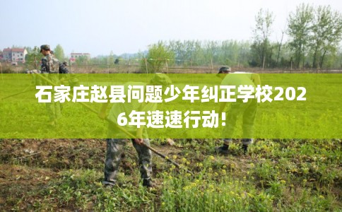 石家庄赵县问题少年纠正学校2026年速速行动!