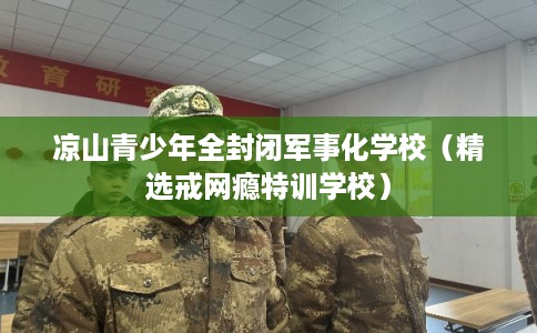 凉山青少年全封闭军事化学校（精选戒网瘾特训学校）