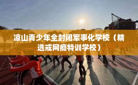 凉山青少年全封闭军事化学校（精选戒网瘾特训学校）