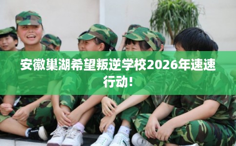 安徽巢湖希望叛逆学校2026年速速行动!