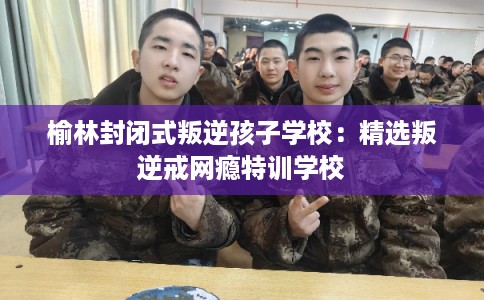 榆林封闭式叛逆孩子学校：精选叛逆戒网瘾特训学校