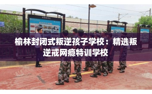 榆林封闭式叛逆孩子学校：精选叛逆戒网瘾特训学校