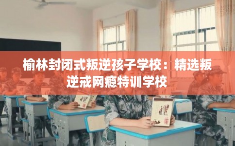 榆林封闭式叛逆孩子学校：精选叛逆戒网瘾特训学校