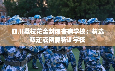 四川攀枝花全封闭寄宿学校：精选叛逆戒网瘾特训学校