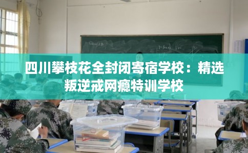 四川攀枝花全封闭寄宿学校：精选叛逆戒网瘾特训学校