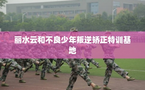 丽水云和不良少年叛逆矫正特训基地