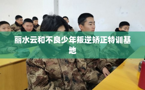 丽水云和不良少年叛逆矫正特训基地