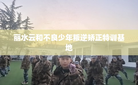 丽水云和不良少年叛逆矫正特训基地