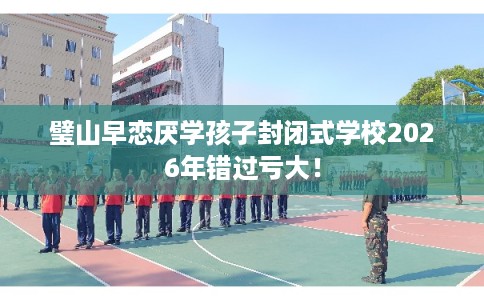 璧山早恋厌学孩子封闭式学校2026年错过亏大！