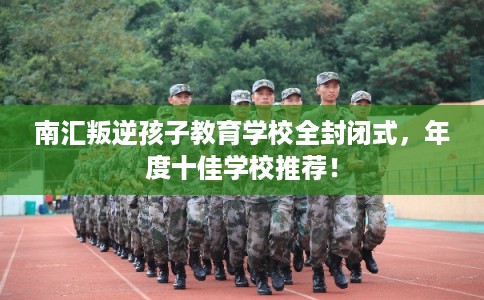 南汇叛逆孩子教育学校全封闭式，年度十佳学校推荐！
