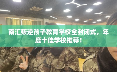 南汇叛逆孩子教育学校全封闭式，年度十佳学校推荐！