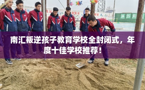 南汇叛逆孩子教育学校全封闭式，年度十佳学校推荐！